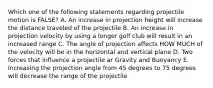 Which one of the following statements regarding projectile motion is FALSE? A. An increase in projection height will increase the distance traveled of the projectile B. An increase in projection velocity by using a longer golf club will result in an increased range C. The angle of projection affects HOW MUCH of the velocity will be in the horizontal and vertical plane D. Two forces that influence a projectile ar Gravity and Buoyancy E. Increasing the projection angle from 45 degrees to 75 degrees will decrease the range of the projectile