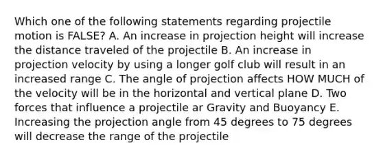 Which one of the following statements regarding projectile motion is FALSE? A. An increase in projection height will increase the distance traveled of the projectile B. An increase in projection velocity by using a longer golf club will result in an increased range C. The angle of projection affects HOW MUCH of the velocity will be in the horizontal and vertical plane D. Two forces that influence a projectile ar Gravity and Buoyancy E. Increasing the projection angle from 45 degrees to 75 degrees will decrease the range of the projectile