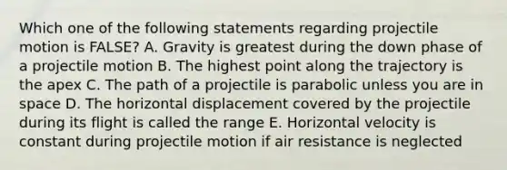 Which one of the following statements regarding projectile motion is FALSE? A. Gravity is greatest during the down phase of a projectile motion B. The highest point along the trajectory is the apex C. The path of a projectile is parabolic unless you are in space D. The horizontal displacement covered by the projectile during its flight is called the range E. Horizontal velocity is constant during projectile motion if air resistance is neglected