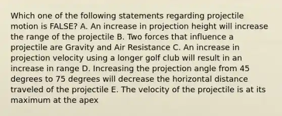 Which one of the following statements regarding projectile motion is FALSE? A. An increase in projection height will increase the range of the projectile B. Two forces that influence a projectile are Gravity and Air Resistance C. An increase in projection velocity using a longer golf club will result in an increase in range D. Increasing the projection angle from 45 degrees to 75 degrees will decrease the horizontal distance traveled of the projectile E. The velocity of the projectile is at its maximum at the apex