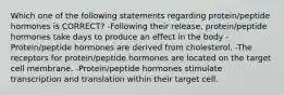 Which one of the following statements regarding protein/peptide hormones is CORRECT? -Following their release, protein/peptide hormones take days to produce an effect in the body -Protein/peptide hormones are derived from cholesterol. -The receptors for protein/peptide hormones are located on the target cell membrane. -Protein/peptide hormones stimulate transcription and translation within their target cell.