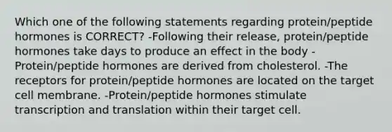 Which one of the following statements regarding protein/peptide hormones is CORRECT? -Following their release, protein/peptide hormones take days to produce an effect in the body -Protein/peptide hormones are derived from cholesterol. -The receptors for protein/peptide hormones are located on the target cell membrane. -Protein/peptide hormones stimulate transcription and translation within their target cell.