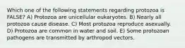 Which one of the following statements regarding protozoa is FALSE? A) Protozoa are unicellular eukaryotes. B) Nearly all protozoa cause disease. C) Most protozoa reproduce asexually. D) Protozoa are common in water and soil. E) Some protozoan pathogens are transmitted by arthropod vectors.