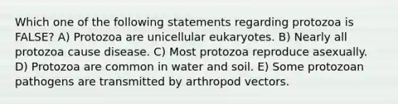 Which one of the following statements regarding protozoa is FALSE? A) Protozoa are unicellular eukaryotes. B) Nearly all protozoa cause disease. C) Most protozoa reproduce asexually. D) Protozoa are common in water and soil. E) Some protozoan pathogens are transmitted by arthropod vectors.