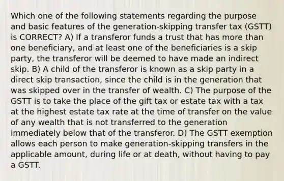 Which one of the following statements regarding the purpose and basic features of the generation-skipping transfer tax (GSTT) is CORRECT? A) If a transferor funds a trust that has more than one beneficiary, and at least one of the beneficiaries is a skip party, the transferor will be deemed to have made an indirect skip. B) A child of the transferor is known as a skip party in a direct skip transaction, since the child is in the generation that was skipped over in the transfer of wealth. C) The purpose of the GSTT is to take the place of the gift tax or estate tax with a tax at the highest estate tax rate at the time of transfer on the value of any wealth that is not transferred to the generation immediately below that of the transferor. D) The GSTT exemption allows each person to make generation-skipping transfers in the applicable amount, during life or at death, without having to pay a GSTT.