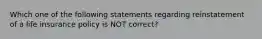 Which one of the following statements regarding reinstatement of a life insurance policy is NOT correct?