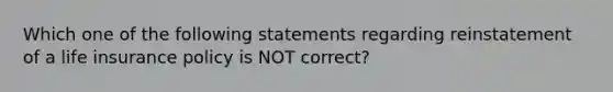 Which one of the following statements regarding reinstatement of a life insurance policy is NOT correct?