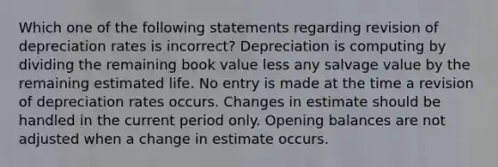 Which one of the following statements regarding revision of depreciation rates is incorrect? Depreciation is computing by dividing the remaining book value less any salvage value by the remaining estimated life. No entry is made at the time a revision of depreciation rates occurs. Changes in estimate should be handled in the current period only. Opening balances are not adjusted when a change in estimate occurs.