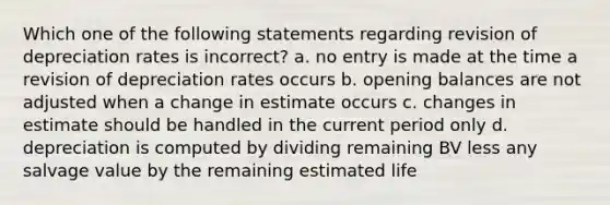 Which one of the following statements regarding revision of depreciation rates is incorrect? a. no entry is made at the time a revision of depreciation rates occurs b. opening balances are not adjusted when a change in estimate occurs c. changes in estimate should be handled in the current period only d. depreciation is computed by dividing remaining BV less any salvage value by the remaining estimated life