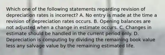 Which one of the following statements regarding revision of depreciation rates is incorrect? A. No entry is made at the time a revision of depreciation rates occurs. B. Opening balances are not adjusted when a change in estimate occurs. C. Changes in estimate should be handled in the current period only. D. Depreciation is computing by dividing the remaining book value less any salvage value by the remaining estimated life.