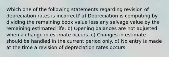 Which one of the following statements regarding revision of depreciation rates is incorrect? a) Depreciation is computing by dividing the remaining book value less any salvage value by the remaining estimated life. b) Opening balances are not adjusted when a change in estimate occurs. c) Changes in estimate should be handled in the current period only. d) No entry is made at the time a revision of depreciation rates occurs.