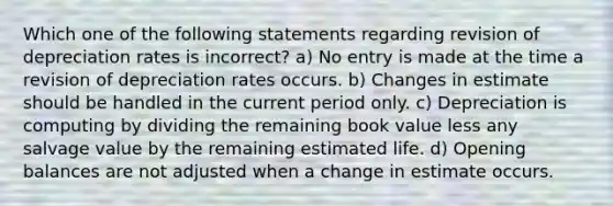 Which one of the following statements regarding revision of depreciation rates is incorrect? a) No entry is made at the time a revision of depreciation rates occurs. b) Changes in estimate should be handled in the current period only. c) Depreciation is computing by dividing the remaining book value less any salvage value by the remaining estimated life. d) Opening balances are not adjusted when a change in estimate occurs.