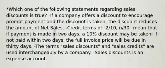 *Which one of the following statements regarding sales discounts is true? -If a company offers a discount to encourage prompt payment and the discount is taken, the discount reduces the amount of Net Sales. -Credit terms of "2/10, n/30" mean that if payment is made in two days, a 10% discount may be taken; if not paid within two days, the full invoice price will be due in thirty days. -The terms "sales discounts" and "sales credits" are used interchangeably by a company. -Sales discounts is an expense account.