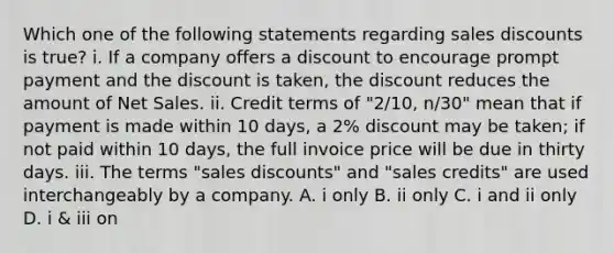 Which one of the following statements regarding sales discounts is true? i. If a company offers a discount to encourage prompt payment and the discount is taken, the discount reduces the amount of Net Sales. ii. Credit terms of "2/10, n/30" mean that if payment is made within 10 days, a 2% discount may be taken; if not paid within 10 days, the full invoice price will be due in thirty days. iii. The terms "sales discounts" and "sales credits" are used interchangeably by a company. A. i only B. ii only C. i and ii only D. i & iii on