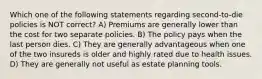 Which one of the following statements regarding second-to-die policies is NOT correct? A) Premiums are generally lower than the cost for two separate policies. B) The policy pays when the last person dies. C) They are generally advantageous when one of the two insureds is older and highly rated due to health issues. D) They are generally not useful as estate planning tools.