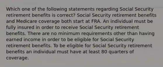 Which one of the following statements regarding Social Security retirement benefits is correct? Social Security retirement benefits and Medicare coverage both start at FRA. An individual must be fully insured in order to receive Social Security retirement benefits. There are no minimum requirements other than having earned income in order to be eligible for Social Security retirement benefits. To be eligible for Social Security retirement benefits an individual must have at least 80 quarters of coverage.