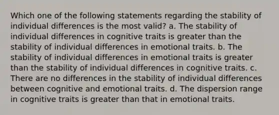 Which one of the following statements regarding the stability of individual differences is the most valid? a. The stability of individual differences in cognitive traits is greater than the stability of individual differences in emotional traits. b. The stability of individual differences in emotional traits is greater than the stability of individual differences in cognitive traits. c. There are no differences in the stability of individual differences between cognitive and emotional traits. d. The dispersion range in cognitive traits is greater than that in emotional traits.