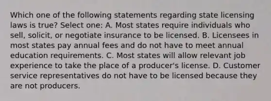 Which one of the following statements regarding state licensing laws is true? Select one: A. Most states require individuals who sell, solicit, or negotiate insurance to be licensed. B. Licensees in most states pay annual fees and do not have to meet annual education requirements. C. Most states will allow relevant job experience to take the place of a producer's license. D. Customer service representatives do not have to be licensed because they are not producers.