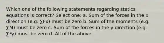 Which one of the following statements regarding statics equations is correct? Select one: a. Sum of the forces in the x direction (e.g. ∑Fx) must be zero b. Sum of the moments (e.g. ∑M) must be zero c. Sum of the forces in the y direction (e.g. ∑Fy) must be zero d. All of the above