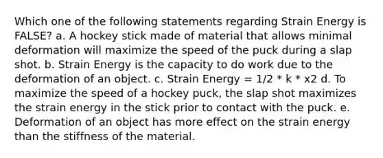 Which one of the following statements regarding Strain Energy is FALSE? a. A hockey stick made of material that allows minimal deformation will maximize the speed of the puck during a slap shot. b. Strain Energy is the capacity to do work due to the deformation of an object. c. Strain Energy = 1/2 * k * x2 d. To maximize the speed of a hockey puck, the slap shot maximizes the strain energy in the stick prior to contact with the puck. e. Deformation of an object has more effect on the strain energy than the stiffness of the material.