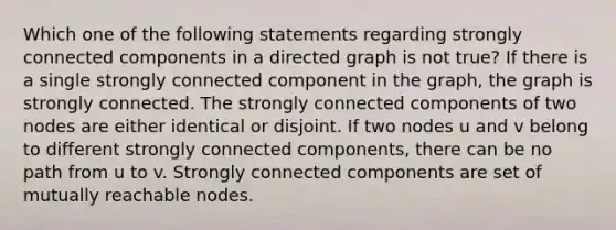 Which one of the following statements regarding strongly connected components in a directed graph is not true? If there is a single strongly connected component in the graph, the graph is strongly connected. The strongly connected components of two nodes are either identical or disjoint. If two nodes u and v belong to different strongly connected components, there can be no path from u to v. Strongly connected components are set of mutually reachable nodes.