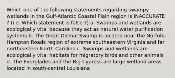 Which one of the following statements regarding swampy wetlands in the Gulf-Atlantic Coastal Plain region is INACCURATE ? (i.e. Which statement is false ?) a. Swamps and wetlands are ecologically vital because they act as natural water purification systems b. The Great Dismal Swamp is located near the Norfolk-Hampton Roads region of extreme southeastern Virginia and far northeastern North Carolina c. Swamps and wetlands are ecologically vital habitats for migratory birds and other animals d. The Everglades and the Big Cypress are large wetland areas located in south-central Louisiana