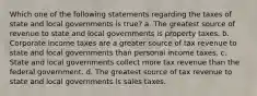 Which one of the following statements regarding the taxes of state and local governments is true? a. The greatest source of revenue to state and local governments is property taxes. b. Corporate income taxes are a greater source of tax revenue to state and local governments than personal income taxes. c. State and local governments collect more tax revenue than the federal government. d. The greatest source of tax revenue to state and local governments is sales taxes.