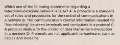 Which one of the following statements regarding a telecommunications network is false? A: A protocol is a standard set of rules and procedures for the control of communications in a network B: The communications control information needed for "handshaking" between terminals and computers is a protocol C: A protocol deals with the control of data transmission/reception in a network D: Protocols are not applicable to hardware, such as cables and modems