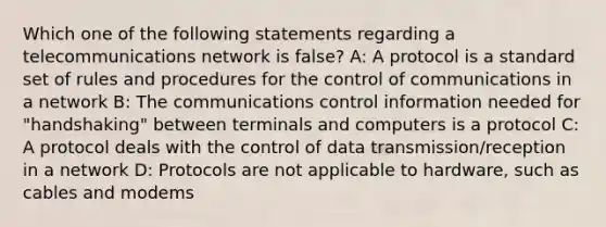 Which one of the following statements regarding a telecommunications network is false? A: A protocol is a standard set of rules and procedures for the control of communications in a network B: The communications control information needed for "handshaking" between terminals and computers is a protocol C: A protocol deals with the control of data transmission/reception in a network D: Protocols are not applicable to hardware, such as cables and modems