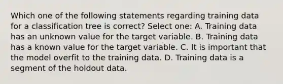 Which one of the following statements regarding training data for a classification tree is correct? Select one: A. Training data has an unknown value for the target variable. B. Training data has a known value for the target variable. C. It is important that the model overfit to the training data. D. Training data is a segment of the holdout data.