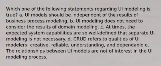 Which one of the following statements regarding UI modeling is true? a. UI models should be independent of the results of business process modeling. b. UI modeling does not need to consider the results of domain modeling. c. At times, the expected system capabilities are so well-defined that separate UI modeling is not necessary. d. CRUD refers to qualities of UI modelers: creative, reliable, understanding, and dependable e. The relationships between UI models are not of interest in the UI modeling process.