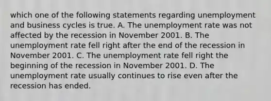 which one of the following statements regarding unemployment and business cycles is true. A. The unemployment rate was not affected by the recession in November 2001. B. The unemployment rate fell right after the end of the recession in November 2001. C. The unemployment rate fell right the beginning of the recession in November 2001. D. The unemployment rate usually continues to rise even after the recession has ended.