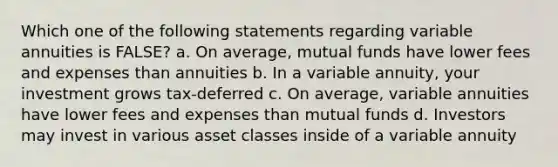 Which one of the following statements regarding variable annuities is FALSE? a. On average, mutual funds have lower fees and expenses than annuities b. In a variable annuity, your investment grows tax-deferred c. On average, variable annuities have lower fees and expenses than mutual funds d. Investors may invest in various asset classes inside of a variable annuity