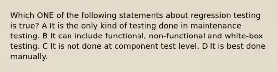 Which ONE of the following statements about regression testing is true? A It is the only kind of testing done in maintenance testing. B It can include functional, non-functional and white-box testing. C It is not done at component test level. D It is best done manually.