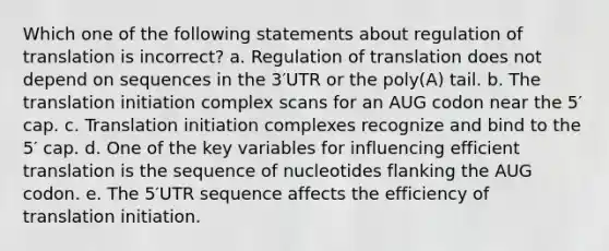 Which one of the following statements about regulation of translation is incorrect? a. Regulation of translation does not depend on sequences in the 3′UTR or the poly(A) tail. b. The translation initiation complex scans for an AUG codon near the 5′ cap. c. Translation initiation complexes recognize and bind to the 5′ cap. d. One of the key variables for influencing efficient translation is the sequence of nucleotides flanking the AUG codon. e. The 5′UTR sequence affects the efficiency of translation initiation.