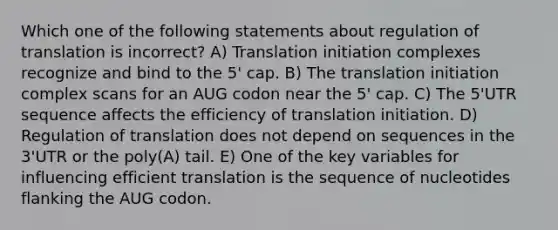 Which one of the following statements about regulation of translation is incorrect? A) Translation initiation complexes recognize and bind to the 5' cap. B) The translation initiation complex scans for an AUG codon near the 5' cap. C) The 5'UTR sequence affects the efficiency of translation initiation. D) Regulation of translation does not depend on sequences in the 3'UTR or the poly(A) tail. E) One of the key variables for influencing efficient translation is the sequence of nucleotides flanking the AUG codon.