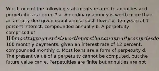 Which one of the following statements related to annuities and perpetuities is correct? a. An ordinary annuity is worth more than an annuity due given equal annual cash flows for ten years at 7 percent interest, compounded annually b. A perpetuity comprised of 100 monthly payments is worth more than an annuity comprised of100 monthly payments, given an interest rate of 12 percent, compounded monthly c. Most loans are a form of perpetuity d. The present value of a perpetuity cannot be computed, but the future value can e. Perpetuities are finite but annuities are not