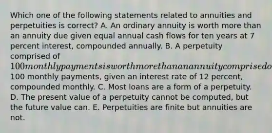 Which one of the following statements related to annuities and perpetuities is correct? A. An ordinary annuity is worth more than an annuity due given equal annual cash flows for ten years at 7 percent interest, compounded annually. B. A perpetuity comprised of 100 monthly payments is worth more than an annuity comprised of100 monthly payments, given an interest rate of 12 percent, compounded monthly. C. Most loans are a form of a perpetuity. D. The present value of a perpetuity cannot be computed, but the future value can. E. Perpetuities are finite but annuities are not.