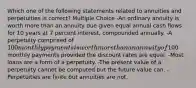 Which one of the following statements related to annuities and perpetuities is correct? Multiple Choice -An ordinary annuity is worth more than an annuity due given equal annual cash flows for 10 years at 7 percent interest, compounded annually. -A perpetuity comprised of 100 monthly payments is worth more than an annuity of100 monthly payments provided the discount rates are equal. -Most loans are a form of a perpetuity. -The present value of a perpetuity cannot be computed but the future value can. -Perpetuities are finite but annuities are not.