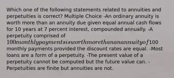 Which one of the following statements related to annuities and perpetuities is correct? Multiple Choice -An ordinary annuity is worth <a href='https://www.questionai.com/knowledge/keWHlEPx42-more-than' class='anchor-knowledge'>more than</a> an annuity due given equal annual cash flows for 10 years at 7 percent interest, compounded annually. -A perpetuity comprised of 100 monthly payments is worth more than an annuity of100 monthly payments provided the discount rates are equal. -Most loans are a form of a perpetuity. -The present value of a perpetuity cannot be computed but the future value can. -Perpetuities are finite but annuities are not.