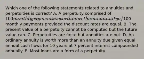 Which one of the following statements related to annuities and perpetuities is correct? A. A perpetuity comprised of 100 monthly payments is worth more than an annuity of100 monthly payments provided the discount rates are equal. B. The present value of a perpetuity cannot be computed but the future value can. C. Perpetuities are finite but annuities are not. D. An ordinary annuity is worth more than an annuity due given equal annual cash flows for 10 years at 7 percent interest compounded annually. E. Most loans are a form of a perpetuity