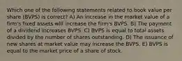 Which one of the following statements related to book value per share (BVPS) is correct? A) An increase in the market value of a firm's fixed assets will increase the firm's BVPS. B) The payment of a dividend increases BVPS. C) BVPS is equal to total assets divided by the number of shares outstanding. D) The issuance of new shares at market value may increase the BVPS. E) BVPS is equal to the market price of a share of stock.