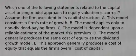 Which one of the following statements related to the capital asset pricing model approach to equity valuation is correct? Assume the firm uses debt in its capital structure. A. This model considers a firm's rate of growth. B. The model applies only to non-dividend-paying firms. C. The model is dependent upon a reliable estimate of the market risk premium. D. The model generally produces the same cost of equity as the dividend growth model. E. This approach generally produces a cost of equity that equals the firm's overall cost of capital.