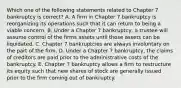 Which one of the following statements related to Chapter 7 bankruptcy is correct? A. A firm in Chapter 7 bankruptcy is reorganizing its operations such that it can return to being a viable concern. B. Under a Chapter 7 bankruptcy, a trustee will assume control of the firms assets until those assets can be liquidated. C. Chapter 7 bankruptcies are always involuntary on the part of the firm. D. Under a Chapter 7 bankruptcy, the claims of creditors are paid prior to the administrative costs of the bankruptcy. E. Chapter 7 bankruptcy allows a firm to restructure its equity such that new shares of stock are generally issued prior to the firm coming out of bankruptcy.