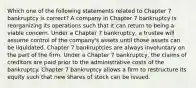 Which one of the following statements related to Chapter 7 bankruptcy is correct? A company in Chapter 7 bankruptcy is reorganizing its operations such that it can return to being a viable concern. Under a Chapter 7 bankruptcy, a trustee will assume control of the company's assets until those assets can be liquidated. Chapter 7 bankruptcies are always involuntary on the part of the firm. Under a Chapter 7 bankruptcy, the claims of creditors are paid prior to the administrative costs of the bankruptcy. Chapter 7 bankruptcy allows a firm to restructure its equity such that new shares of stock can be issued.