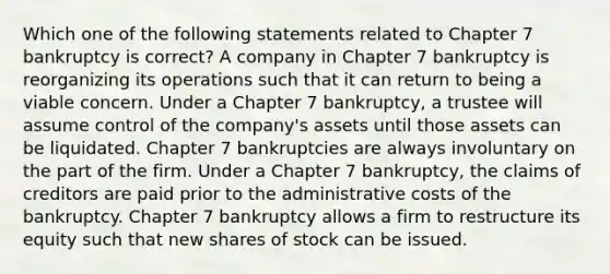 Which one of the following statements related to Chapter 7 bankruptcy is correct? A company in Chapter 7 bankruptcy is reorganizing its operations such that it can return to being a viable concern. Under a Chapter 7 bankruptcy, a trustee will assume control of the company's assets until those assets can be liquidated. Chapter 7 bankruptcies are always involuntary on the part of the firm. Under a Chapter 7 bankruptcy, the claims of creditors are paid prior to the administrative costs of the bankruptcy. Chapter 7 bankruptcy allows a firm to restructure its equity such that new shares of stock can be issued.