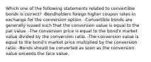 Which one of the following statements related to convertible bonds is correct? -Bondholders forego higher coupon rates in exchange for the conversion option. -Convertible bonds are generally issued such that the conversion value is equal to the par value. -The conversion price is equal to the bond's market value divided by the conversion ratio. -The conversion value is equal to the bond's market price multiplied by the conversion ratio. -Bonds should be converted as soon as the conversion value exceeds the face value.