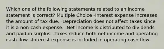 Which one of the following statements related to an <a href='https://www.questionai.com/knowledge/kCPMsnOwdm-income-statement' class='anchor-knowledge'>income statement</a> is correct? Multiple Choice -Interest expense increases the amount of tax due. -Depreciation does not affect taxes since it is a non-cash expense. -Net income is distributed to dividends and paid-in surplus. -Taxes reduce both net income and operating cash flow. -Interest expense is included in operating cash flow.