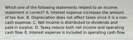 Which one of the following statements related to an income statement is correct? A. Interest expense increases the amount of tax due. B. Depreciation does not affect taxes since it is a non-cash expense. C. Net income is distributed to dividends and paid-in surplus. D. Taxes reduce both net income and operating cash flow. E. Interest expense is included in operating cash flow.