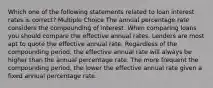 Which one of the following statements related to loan interest rates is correct? Multiple Choice The annual percentage rate considers the compounding of interest. When comparing loans you should compare the effective annual rates. Lenders are most apt to quote the effective annual rate. Regardless of the compounding period, the effective annual rate will always be higher than the annual percentage rate. The more frequent the compounding period, the lower the effective annual rate given a fixed annual percentage rate.